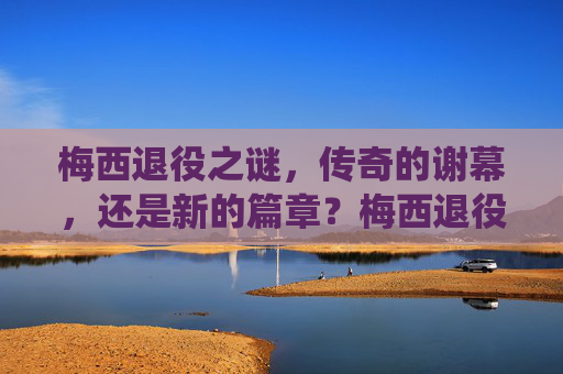 梅西退役之谜,传奇的谢幕,还是新的篇章?梅西退役之谜,传奇谢幕还是新篇章启幕? 梅西退役之谜,传奇的谢幕,还是新的篇章?梅西退役之谜,传奇谢幕还是新篇章启幕?
