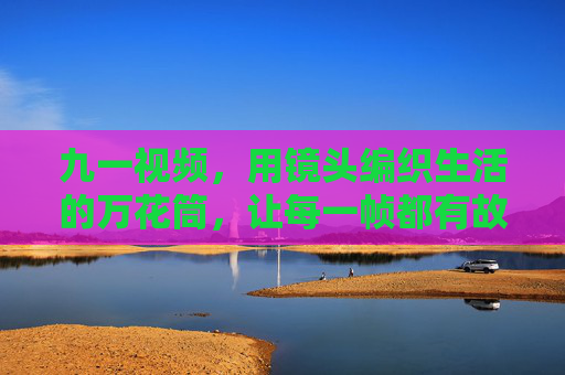 九一视频,用镜头编织生活的万花筒,让每一帧都有故事感,镜头编织生活万花筒,九一帧帧藏故事 九一视频,用镜头编织生活的万花筒,让每一帧都有故事感,镜头编织生活万花筒,九一帧帧藏故事