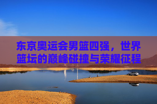 东京奥运会男篮四强,世界篮坛的巅峰碰撞与荣耀征程,东京奥运会男篮四强,世界篮坛巅峰碰撞与荣耀征程 东京奥运会男篮四强,世界篮坛的巅峰碰撞与荣耀征程,东京奥运会男篮四强,世界篮坛巅峰碰撞与荣耀征程