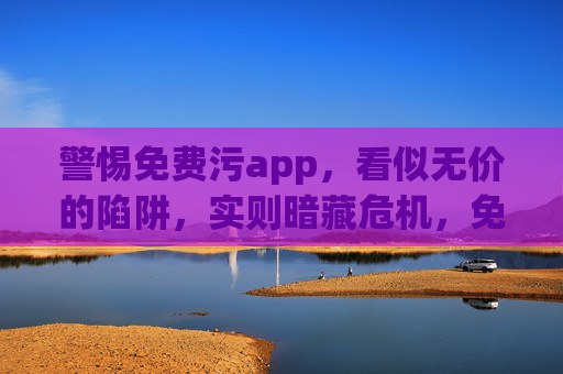 警惕免费污app,看似无价的陷阱,实则暗藏危机,免费污app,无价陷阱,危机暗藏 警惕免费污app,看似无价的陷阱,实则暗藏危机,免费污app,无价陷阱,危机暗藏