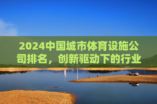 2024中国城市体育设施公司排名,创新驱动下的行业新格局,2024中国城市体育设施公司排名,创新驱动重塑行业新格局 2024中国城市体育设施公司排名,创新驱动下的行业新格局,2024中国城市体育设施公司排名,创新驱动重塑行业新格局