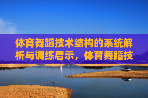 体育舞蹈技术结构的系统解析与训练启示，体育舞蹈技术结构的系统解析与训练启示