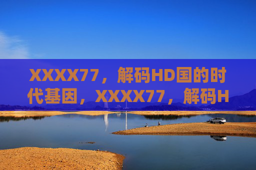 XXXX77,解码HD国的时代基因,XXXX77,解码HD国的时代基因 XXXX77,解码HD国的时代基因,XXXX77,解码HD国的时代基因