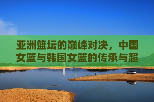 亚洲篮坛的巅峰对决,中国女篮与韩国女篮的传承与超越 亚洲篮坛的巅峰对决,中国女篮与韩国女篮的传承与超越
