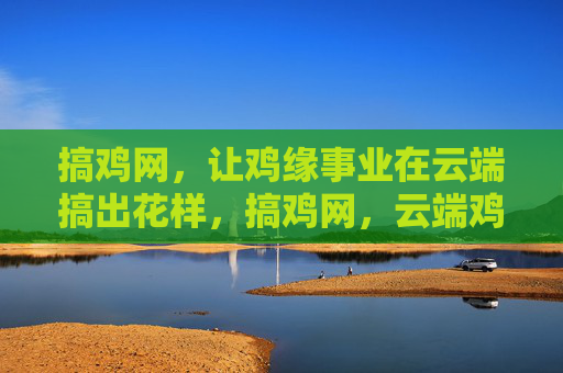 搞鸡网,让鸡缘事业在云端搞出花样,搞鸡网,云端鸡缘,花样启航 搞鸡网,让鸡缘事业在云端搞出花样,搞鸡网,云端鸡缘,花样启航