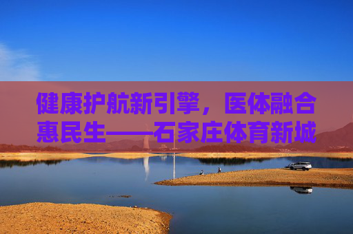 健康护航新引擎,医体融合惠民生——石家庄体育新城医院,打造区域健康服务新高地,医体融合惠民生 石家庄体育新城医院打造区域健康新高地 健康护航新引擎,医体融合惠民生——石家庄体育新城医院,打造区域健康服务新高地,医体融合惠民生 石家庄体育新城医院打造区域健康新高地