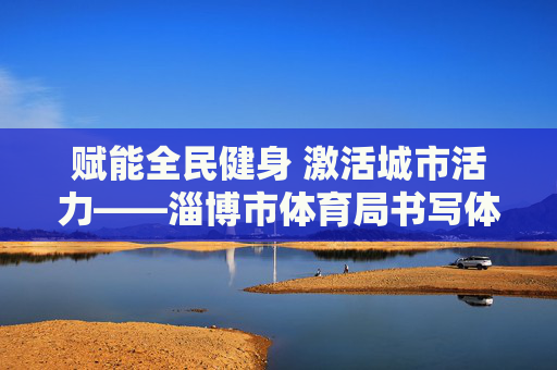赋能全民健身 激活城市活力——淄博市体育局书写体育事业高质量发展新篇章,赋能全民健身 激活城市活力——淄博市体育事业高质量发展新篇章 赋能全民健身 激活城市活力——淄博市体育局书写体育事业高质量发展新篇章,赋能全民健身 激活城市活力——淄博市体育事业高质量发展新篇章