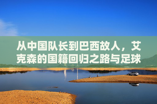 从中国队长到巴西故人,艾克森的国籍回归之路与足球时代的注脚,从中国队长到巴西故人,艾克森的国籍回归与足球时代注脚 从中国队长到巴西故人,艾克森的国籍回归之路与足球时代的注脚,从中国队长到巴西故人,艾克森的国籍回归与足球时代注脚