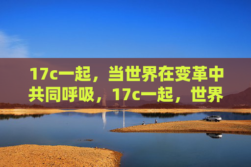17c一起,当世界在变革中共同呼吸,17c一起,世界变革中的共同呼吸 17c一起,当世界在变革中共同呼吸,17c一起,世界变革中的共同呼吸
