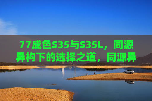 77成色S35与S35L,同源异构下的选择之道,同源异构S35与S35L,77成色选择之道 77成色S35与S35L,同源异构下的选择之道,同源异构S35与S35L,77成色选择之道