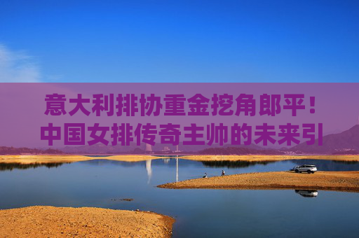 意大利排协重金挖角郎平！中国女排传奇主帅的未来引猜想，意大利排协重金挖角郎平，中国女排传奇主帅未来引猜想