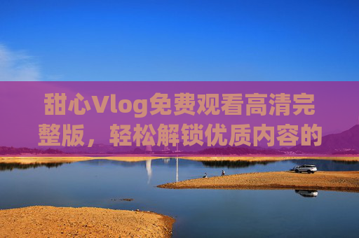 甜心Vlog免费观看高清完整版,轻松解锁优质内容的合法指南,甜心Vlog合法免费高清完整版观看,优质内容轻松解锁指南 甜心Vlog免费观看高清完整版,轻松解锁优质内容的合法指南,甜心Vlog合法免费高清完整版观看,优质内容轻松解锁指南