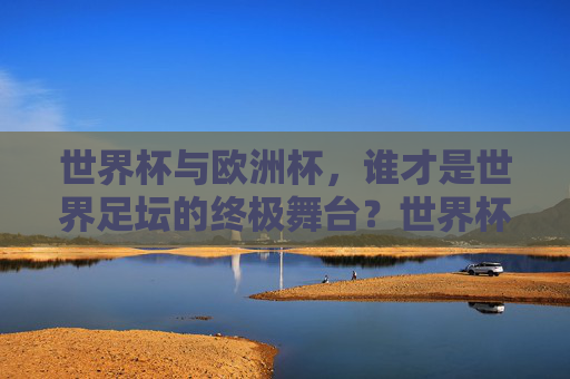 世界杯与欧洲杯,谁才是世界足坛的终极舞台?世界杯VS欧洲杯,谁是世界足坛终极舞台? 世界杯与欧洲杯,谁才是世界足坛的终极舞台?世界杯VS欧洲杯,谁是世界足坛终极舞台?