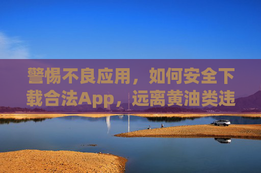 警惕不良应用,如何安全下载合法App,远离黄油类违规软件,警惕不良应用,安全下载合法App,远离违规软件 警惕不良应用,如何安全下载合法App,远离黄油类违规软件,警惕不良应用,安全下载合法App,远离违规软件