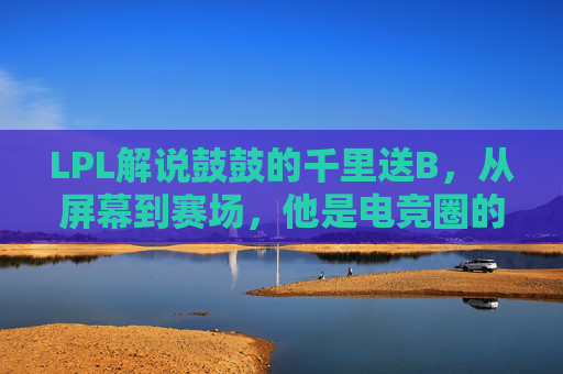 LPL解说鼓鼓的千里送B,从屏幕到赛场,他是电竞圈的温暖充电宝 LPL解说鼓鼓的千里送B,从屏幕到赛场,他是电竞圈的温暖充电宝