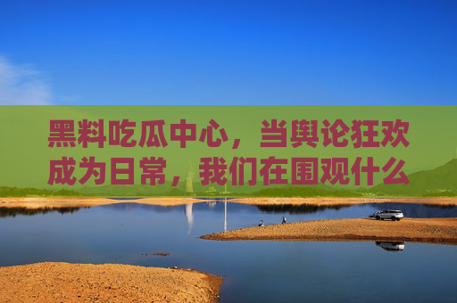 黑料吃瓜中心,当舆论狂欢成为日常,我们在围观什么?舆论狂欢日常化,我们在围观什么? 黑料吃瓜中心,当舆论狂欢成为日常,我们在围观什么?舆论狂欢日常化,我们在围观什么?