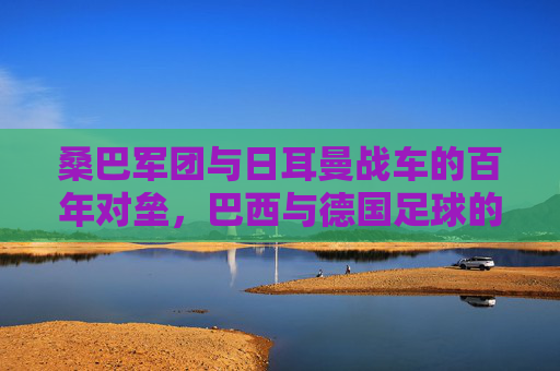桑巴军团与日耳曼战车的百年对垒，巴西与德国足球的恩怨情仇，桑巴军团与日耳曼战车，百年对垒的恩怨情仇