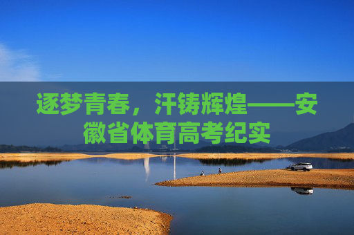 逐梦青春,汗铸辉煌——安徽省体育高考纪实 逐梦青春,汗铸辉煌——安徽省体育高考纪实