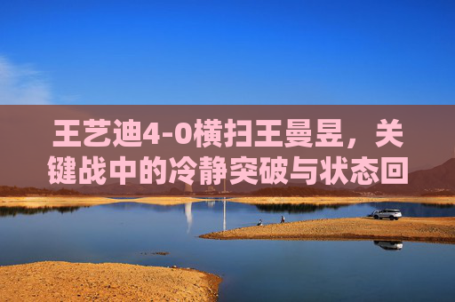 王艺迪4-0横扫王曼昱,关键战中的冷静突破与状态回升,王艺迪关键战4-0横扫王曼昱 冷静突破状态回升 王艺迪4-0横扫王曼昱,关键战中的冷静突破与状态回升,王艺迪关键战4-0横扫王曼昱 冷静突破状态回升