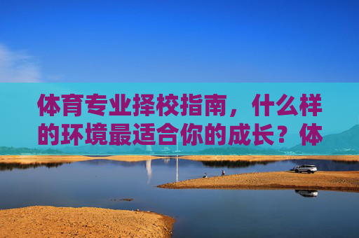 体育专业择校指南，什么样的环境最适合你的成长？体育专业择校，什么样的环境最适合你的成长？