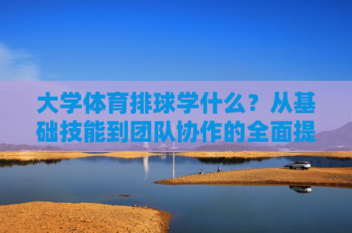 大学体育排球学什么?从基础技能到团队协作的全面提升,大学体育排球,从基础技能到团队协作的全面提升 大学体育排球学什么?从基础技能到团队协作的全面提升,大学体育排球,从基础技能到团队协作的全面提升