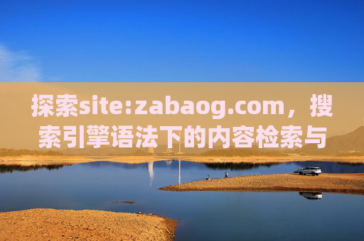 探索site:zabaog.com,搜索引擎语法下的内容检索与价值解析,探索site:zabaog.com,搜索引擎语法下的内容检索与价值解析 探索site:zabaog.com,搜索引擎语法下的内容检索与价值解析,探索site:zabaog.com,搜索引擎语法下的内容检索与价值解析