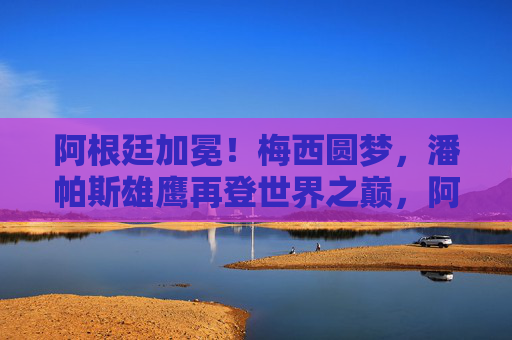 阿根廷加冕!梅西圆梦,潘帕斯雄鹰再登世界之巅,阿根廷加冕!梅西圆梦,潘帕斯雄鹰再登世界之巅 阿根廷加冕!梅西圆梦,潘帕斯雄鹰再登世界之巅,阿根廷加冕!梅西圆梦,潘帕斯雄鹰再登世界之巅