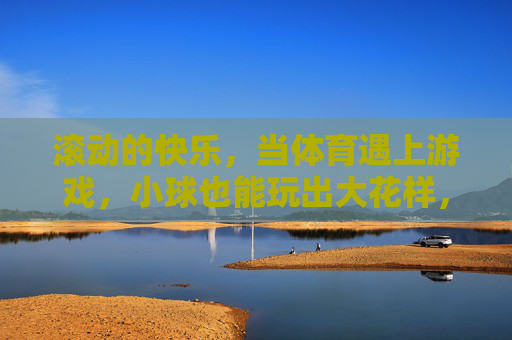 滚动的快乐,当体育遇上游戏,小球也能玩出大花样,体育游戏遇上小球,快乐滚出大花样 滚动的快乐,当体育遇上游戏,小球也能玩出大花样,体育游戏遇上小球,快乐滚出大花样