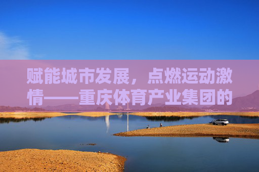 赋能城市发展,点燃运动激情——重庆体育产业集团的创新实践与未来展望,赋能城市·点燃激情,重庆体育产业集团的创新与未来 赋能城市发展,点燃运动激情——重庆体育产业集团的创新实践与未来展望,赋能城市·点燃激情,重庆体育产业集团的创新与未来