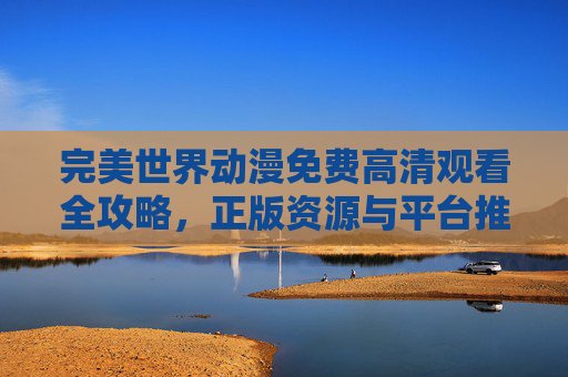 完美世界动漫免费高清观看全攻略,正版资源与平台推荐,完美世界动漫免费高清观看全攻略,正版资源与平台推荐 完美世界动漫免费高清观看全攻略,正版资源与平台推荐,完美世界动漫免费高清观看全攻略,正版资源与平台推荐