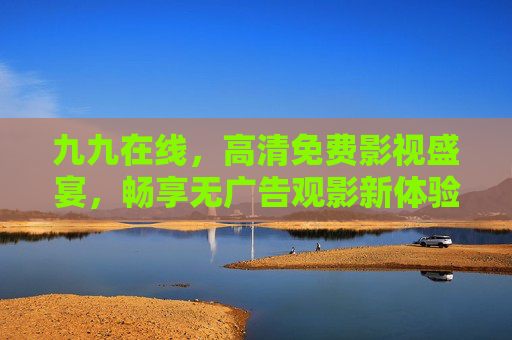 九九在线,高清免费影视盛宴,畅享无广告观影新体验,九九在线,高清免费无广告影视盛宴 九九在线,高清免费影视盛宴,畅享无广告观影新体验,九九在线,高清免费无广告影视盛宴