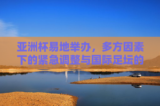 亚洲杯易地举办，多方因素下的紧急调整与国际足坛的应变之道，亚洲杯易地举办，多方因素下的紧急调整与国际足坛应变之道