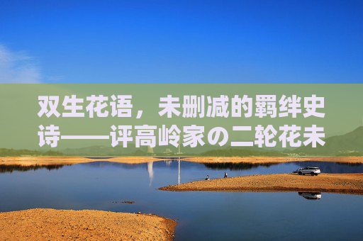 双生花语,未删减的羁绊史诗——评高岭家の二轮花未删减全集,双生花语,高岭家の二轮花未删减羁绊史诗 双生花语,未删减的羁绊史诗——评高岭家の二轮花未删减全集,双生花语,高岭家の二轮花未删减羁绊史诗