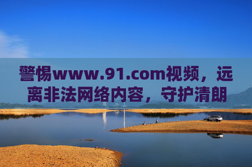 警惕www.91.com视频,远离非法网络内容,守护清朗网络空间,警惕91.com视频,守护清朗网络空间 警惕www.91.com视频,远离非法网络内容,守护清朗网络空间,警惕91.com视频,守护清朗网络空间