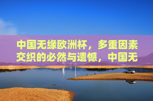 中国无缘欧洲杯,多重因素交织的必然与遗憾,中国无缘欧洲杯,多重因素交织的必然与遗憾 中国无缘欧洲杯,多重因素交织的必然与遗憾,中国无缘欧洲杯,多重因素交织的必然与遗憾