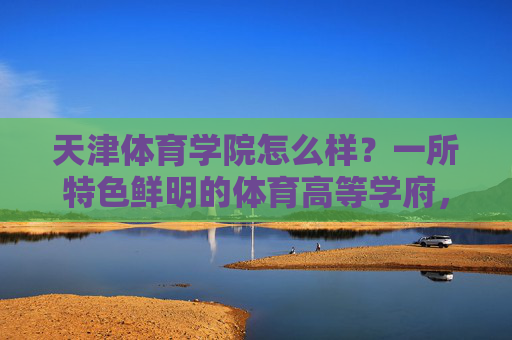 天津体育学院怎么样？一所特色鲜明的体育高等学府，天津体育学院，特色鲜明的体育高等学府