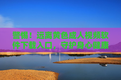 警惕!远离黄色成人视频软件下载入口,守护身心健康与法律底线,警惕!远离黄色成人视频软件下载入口,守护身心健康与法律底线 警惕!远离黄色成人视频软件下载入口,守护身心健康与法律底线,警惕!远离黄色成人视频软件下载入口,守护身心健康与法律底线