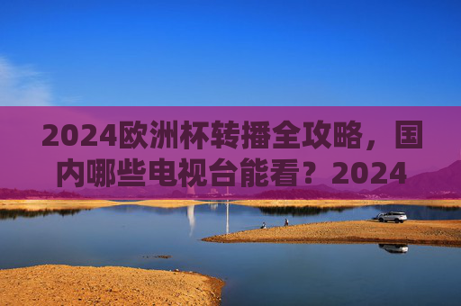 2024欧洲杯转播全攻略,国内哪些电视台能看?2024欧洲杯国内电视台转播全攻略 2024欧洲杯转播全攻略,国内哪些电视台能看?2024欧洲杯国内电视台转播全攻略