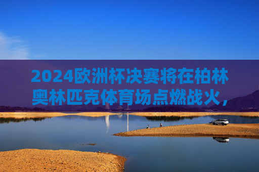 2024欧洲杯决赛将在柏林奥林匹克体育场点燃战火,2024欧洲杯决赛柏林奥林匹克体育场燃战火 2024欧洲杯决赛将在柏林奥林匹克体育场点燃战火,2024欧洲杯决赛柏林奥林匹克体育场燃战火