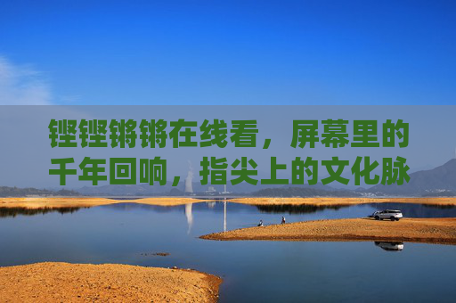 铿铿锵锵在线看,屏幕里的千年回响,指尖上的文化脉动,铿铿锵锵在线,指尖上的千年文化脉动 铿铿锵锵在线看,屏幕里的千年回响,指尖上的文化脉动,铿铿锵锵在线,指尖上的千年文化脉动