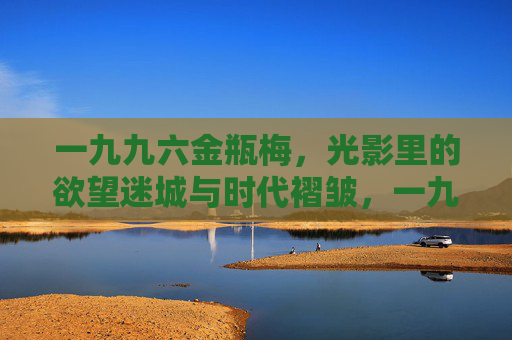 一九九六金瓶梅,光影里的欲望迷城与时代褶皱,一九九六金瓶梅,光影欲望迷城与时代褶皱 一九九六金瓶梅,光影里的欲望迷城与时代褶皱,一九九六金瓶梅,光影欲望迷城与时代褶皱