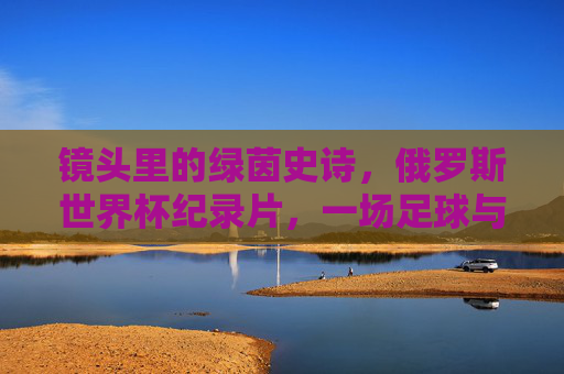 镜头里的绿茵史诗，俄罗斯世界杯纪录片，一场足球与人文的交响，镜头里的绿茵史诗，俄罗斯世界杯人文交响