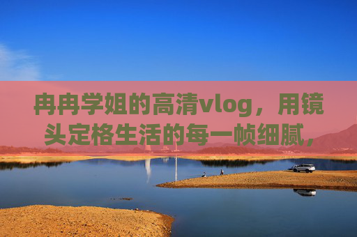 冉冉学姐的高清vlog,用镜头定格生活的每一帧细腻,冉冉学姐的高清生活vlog,定格每一帧细腻 冉冉学姐的高清vlog,用镜头定格生活的每一帧细腻,冉冉学姐的高清生活vlog,定格每一帧细腻
