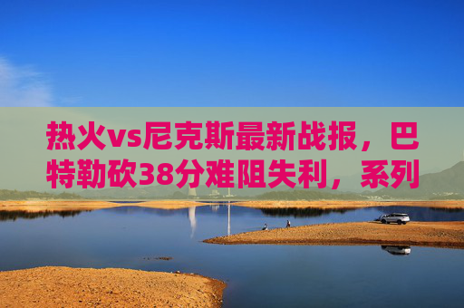 热火vs尼克斯最新战报,巴特勒砍38分难阻失利,系列赛1-1平,布伦森成关键先生,热火vs尼克斯战报,巴特勒38分难阻失利,布伦森关键表现助扳平1-1 热火vs尼克斯最新战报,巴特勒砍38分难阻失利,系列赛1-1平,布伦森成关键先生,热火vs尼克斯战报,巴特勒38分难阻失利,布伦森关键表现助扳平1-1