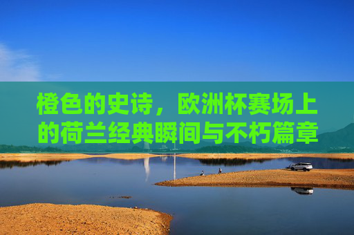 橙色的史诗,欧洲杯赛场上的荷兰经典瞬间与不朽篇章,橙色史诗,欧洲杯荷兰经典瞬间与不朽篇章 橙色的史诗,欧洲杯赛场上的荷兰经典瞬间与不朽篇章,橙色史诗,欧洲杯荷兰经典瞬间与不朽篇章