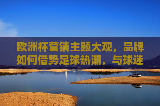 欧洲杯营销主题大观,品牌如何借势足球热潮,与球迷共鸣?欧洲杯营销,品牌借势足球热潮,与球迷共鸣 欧洲杯营销主题大观,品牌如何借势足球热潮,与球迷共鸣?欧洲杯营销,品牌借势足球热潮,与球迷共鸣