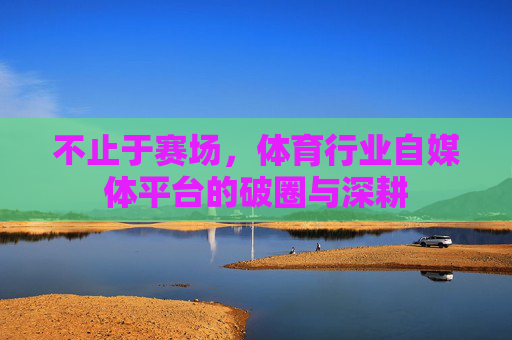 不止于赛场,体育行业自媒体平台的破圈与深耕 不止于赛场,体育行业自媒体平台的破圈与深耕