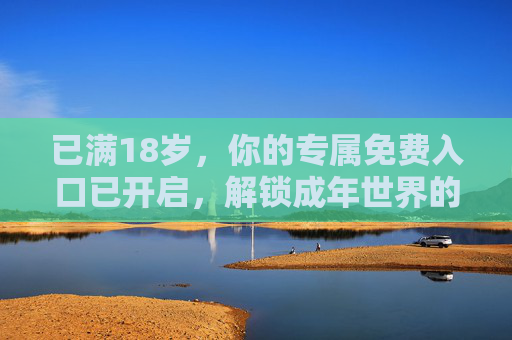 已满18岁,你的专属免费入口已开启,解锁成年世界的第一份礼物,18岁专属免费入口,解锁成年第一份礼物 已满18岁,你的专属免费入口已开启,解锁成年世界的第一份礼物,18岁专属免费入口,解锁成年第一份礼物