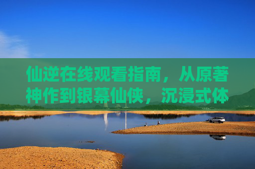 仙逆在线观看指南,从原著神作到银幕仙侠,沉浸式体验王林的逆天之路 仙逆在线观看指南,从原著神作到银幕仙侠,沉浸式体验王林的逆天之路