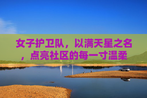 女子护卫队,以满天星之名,点亮社区的每一寸温柔 女子护卫队,以满天星之名,点亮社区的每一寸温柔
